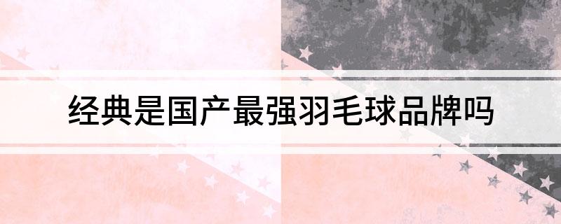 经典是国产最强羽毛球品牌吗(图1)